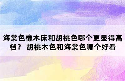 海棠色橡木床和胡桃色哪个更显得高档？ 胡桃木色和海棠色哪个好看